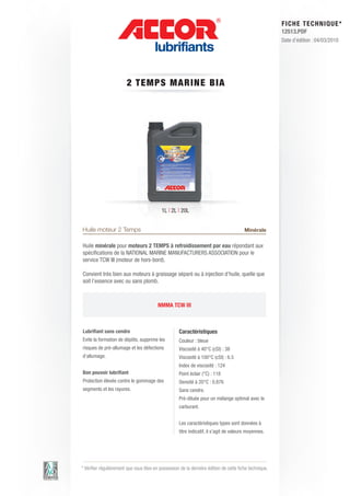 FI CHE TECHNIQUE*
                                                                                                        12513.PDF
                                                                                                        Date d’édition : 04/03/2010




                        2 TEM P S M ARIN E BIA




                                           1L | 2L | 20L


Huile moteur 2 Temps                                                                    Minérale

Huile minérale pour moteurs 2 TEMPS à refroidissement par eau répondant aux
spécifications de la NATIONAL MARINE MANUFACTURERS ASSOCIATION pour le
service TCW III (moteur de hors-bord).

Convient très bien aux moteurs à graissage séparé ou à injection d’huile, quelle que
soit l’essence avec ou sans plomb.



                                         NMMA TCW III



Lubrifiant sans cendre                              Caractéristiques
Evite la formation de dépôts, supprime les          Couleur : bleue
risques de pré-allumage et les défections           Viscosité à 40°C (cSt) : 38
d’allumage.                                         Viscosité à 100°C (cSt) : 6.5
                                                    Index de viscosité : 124
Bon pouvoir lubrifiant                              Point éclair (°C) : 118
Protection élevée contre le gommage des             Densité à 20°C : 0.876
segments et les rayures.                            Sans cendre.
                                                    Pré-diluée pour un mélange optimal avec le
                                                    carburant.


                                                    Les caractéristiques types sont données à
                                                    titre indicatif, il s’agit de valeurs moyennes.




* Vérifier régulièrement que vous êtes en possession de la dernière édition de cette fiche technique.
 