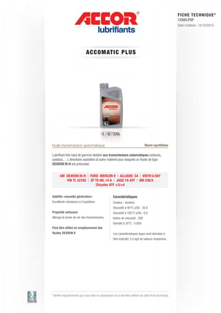 FI CHE TECHNIQUE*
                                                                                                      12584.PDF
                                                                                                      Date d’édition : 14/10/2010




                             ACCOM AT IC P LUS




                                         1L | 5L | 220L


Huile transmission automatique                                                 Semi-synthèse

Lubriﬁant très haut de gamme destiné aux transmissions automatiques (voitures,
autobus,…), directions assistées et autre matériel pour lesquels un ﬂuide de type
DEXRON III-H est préconisé.


       GM DEXRON III-H | FORD MERCON V | ALLISON C4 | VOITH G 607
          VW TL 52162 | ZF TE-ML 14 A | JASO 1A ATF | MB 236.9
                            Chrysler ATF +3/+4


Additifs «nouvelle génération»                     Caractéristiques
Excellente résistance à l’oxydation.               Couleur : incolore
                                                   Viscosité à 40°C (cSt) : 35.8
Propriété antiusure                                Viscosité à 100°C (cSt) : 8.0
Allonge la durée de vie des transmissions.         Indice de viscosité : 200
                                                   Densité à 20°C : 0.859
Peut être utilisé en remplacement des
ﬂuides DEXRON II                                   Les caractéristiques types sont données à
                                                   titre indicatif, il s’agit de valeurs moyennes.




* Vériﬁer régulièrement que vous êtes en possession de la dernière édition de cette ﬁche technique.
 
