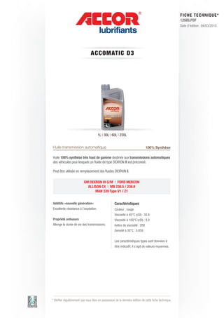 FI CHE TECHNIQUE*
                                                                                                        12585.PDF
                                                                                                        Date d’édition : 04/03/2010




                                A C C OM AT IC D3




                                       1L | 30L | 60L | 220L


Huile transmission automatique                                                  100% Synthèse

Huile 100% synthèse très haut de gamme destinée aux transmissions automatiques
des véhicules pour lesquels un fluide de type DEXRON III est préconisé.

Peut être utilisée en remplacement des fluides DEXRON II.

                          GM DEXRON III G/M | FORD MERCON
                            ALLISON C4 | MB 236.5 / 236.9
                                MAN 339 Type V1 / Z1


Additifs «nouvelle génération»                      Caractéristiques
Excellente résistance à l’oxydation.                Couleur : rouge
                                                    Viscosité à 40°C (cSt) : 35.8
Propriété antiusure                                 Viscosité à 100°C (cSt) : 8.0
Allonge la durée de vie des transmissions.          Indice de viscosité : 200
                                                    Densité à 20°C : 0.859


                                                    Les caractéristiques types sont données à
                                                    titre indicatif, il s’agit de valeurs moyennes.




* Vérifier régulièrement que vous êtes en possession de la dernière édition de cette fiche technique.
 