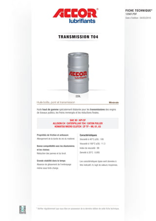 FI CHE TECHNIQUE*
                                                                                                        12587.PDF
                                                                                                        Date d’édition : 04/03/2010




                          TRANS M IS S ION T 0 4




                                               220L

Huile boîte, pont et transmission                                                       Minérale

Huile haut de gamme spécialement élaborée pour les transmissions des engins
de travaux publics, les freins immergés et les réductions finales.

                                   SAE 30 | API CF
                    ALLISON C4 | CATERPILLAR TO4 | EATON FULLER
                     KOMATSU MICRO CLUTCH | ZF TF - ML 01, 03


Propriétés de friction et antiusure                 Caractéristiques
Allongement de la durée de vie du matériel.         Viscosité à 40°C (cSt) : 100
                                                    Viscosité à 100°C (cSt) : 11.3
Bonne compatibilité avec les élastomères
                                                    Index de viscosité : 98
et les résines
Réduction des pannes et du bruit.                   Densité à 20°C : 0.895


Grande stabilité dans le temps                      Les caractéristiques types sont données à
Absence de glissement de l’embrayage                titre indicatif, il s’agit de valeurs moyennes.
même sous forte charge.




* Vérifier régulièrement que vous êtes en possession de la dernière édition de cette fiche technique.
 