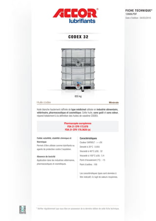 FI CHE TECHNIQUE*
                                                                                                        12608.PDF
                                                                                                        Date d’édition : 04/03/2010




                                       C ODE X 3 2




                                              855 kg

Huile codex                                                                             Minérale

Huile blanche hautement raffinée de type médicinal utilisée en industrie alimentaire,
vétérinaire, pharmaceutique et cosmétique. Cette huile, sans goût et sans odeur,
répond totalement à la définition des huiles de vaseline CODEX.

                                 Pharmacopée européenne
                                    FDA 21 CFR 172.878
                                  FDA 21 CFR 178.3620 (a)


Faible volatilité, stabilité chimique et            Caractéristiques
thermique                                           Couleur SAYBOLT : > +30	
Permet d’être utilisée comme lubrifiants ou
                                                    Densité à 20°C : 0.855
agents de protection contre l’oxydation.
                                                    Viscosité à 40°C (cSt) : 32	

Absence de toxicité                                 Viscosité à 100°C (cSt) : 5.4
Application dans les industries vétérinaires,       Point d’écoulement (°C) : -15 	
pharmaceutiques et cosmétiques.                     Point d’aniline : 109	


                                                    Les caractéristiques types sont données à
                                                    titre indicatif, il s’agit de valeurs moyennes.




* Vérifier régulièrement que vous êtes en possession de la dernière édition de cette fiche technique.
 