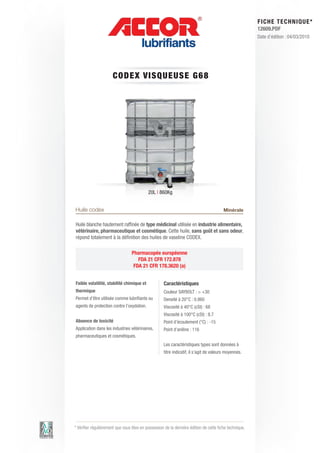 FI CHE TECHNIQUE*
                                                                                                        12609.PDF
                                                                                                        Date d’édition : 04/03/2010




                      CO DEX V IS QUE US E G6 8




                                           20L | 860Kg


Huile codex                                                                             Minérale

Huile blanche hautement raffinée de type médicinal utilisée en industrie alimentaire,
vétérinaire, pharmaceutique et cosmétique. Cette huile, sans goût et sans odeur,
répond totalement à la définition des huiles de vaseline CODEX.

                                 Pharmacopée européenne
                                    FDA 21 CFR 172.878
                                  FDA 21 CFR 178.3620 (a)


Faible volatilité, stabilité chimique et            Caractéristiques
thermique                                           Couleur SAYBOLT : > +30	
Permet d’être utilisée comme lubrifiants ou         Densité à 20°C : 0.860
agents de protection contre l’oxydation.            Viscosité à 40°C (cSt) : 68	
                                                    Viscosité à 100°C (cSt) : 8.7
Absence de toxicité                                 Point d’écoulement (°C) : -15 	
Application dans les industries vétérinaires,       Point d’aniline : 116	
pharmaceutiques et cosmétiques.
                                                    Les caractéristiques types sont données à
                                                    titre indicatif, il s’agit de valeurs moyennes.




* Vérifier régulièrement que vous êtes en possession de la dernière édition de cette fiche technique.
 