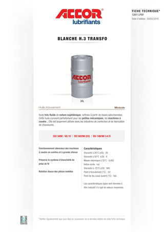 FI CHE TECHNIQUE*
                                                                                                        12611.PDF
                                                                                                        Date d’édition : 04/03/2010




                      BLA NC HE H.3 T RAN S FO




                                                30L

Huile mouvement                                                                         Minérale

Huile très fluide de nature naphténique, raffinée à partir de bases sélectionnées.
Cette huile convient parfaitement pour les petites mécaniques, les machines à
coudre... Elle est largement utilisée dans les industries de confection et de fabrication
de chaussures.



                 ISO 3498 : VG 10 | IEC 60296 (03) | BS 148/98 I et II



Fonctionnement silencieux des machines              Caractéristiques
à coudre en continu et à grande vitesse             Viscosité à 20°C (cSt) : 29
                                                    Viscosité à 50°C (cSt) : 8
Préserve le système d’étanchéité de                 Masse volumique à 20°C : 0.892
prise de fil                                        Indice acide : nul
                                                    Viscosité à -25°C (cSt) : 980
Rotation douce des pièces mobiles                   Point d’écoulement (°C) : -42
                                                    Point de feu (vase ouvert) (°C) : 168	


                                                    Les caractéristiques types sont données à
                                                    titre indicatif, il s’agit de valeurs moyennes.




* Vérifier régulièrement que vous êtes en possession de la dernière édition de cette fiche technique.
 
