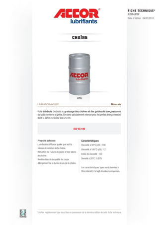 FI CHE TECHNIQUE*
                                                                                                        12614.PDF
                                                                                                        Date d’édition : 04/03/2010




                                            C HAÎN E




                                               220L

Huile mouvement                                                                         Minérale

Huile minérale destinée au graissage des chaînes et des guides de tronçonneuses
de taille moyenne et petite. Elle sera spécialement retenue pour les petites tronçonneuses
dont la lame n’excède pas 25 cm.



                                            ISO VG 100



Propriété adhésive                                  Caractéristiques
Lubrification efficace quelle que soit la           Viscosité à 40°C (cSt) : 100
vitesse de rotation de la chaîne.
                                                    Viscosité à 100°C (cSt) : 12
Réduction de l’usure du guide et des talons
                                                    Index de viscosité : 100
de chaîne.
Amélioration de la qualité de coupe.                Densité à 20°C : 0.879
Allongement de la durée de vie de la chaîne.
                                                    Les caractéristiques types sont données à
                                                    titre indicatif, il s’agit de valeurs moyennes.




* Vérifier régulièrement que vous êtes en possession de la dernière édition de cette fiche technique.
 