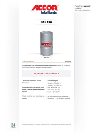 FI CHE TECHNIQUE*
                                                                                                        12514.PDF
                                                                                                        Date d’édition : 04/03/2010




                                        S AE 1 0 W




                                             30L | 60L

Huile mouvement                                                                         Minérale

Huile minérale issue de bases parrafiniques «neuves» auxquelles ont été ajoutés
des additifs évitant son figeage à basse température.



                         SAE 10W | MIL.L. 2104 A | DEF. 2101 D



Lubrification de paliers et circuits                Caractéristiques
hydrauliques                                        Viscosité à 40°C (cSt) : 41
                                                    Viscosité à 100°C (cSt) : 6.3
Convient pour le premier plein de petits            Index de viscosité : 101
moteurs 4 temps ou de petits compresseurs           Point d’éclair (°C) : 210
à pistons                                           Densité à 20°C : 0.872

Huile de protection pour le stockage des            Les caractéristiques types sont données à
moteurs                                             titre indicatif, il s’agit de valeurs moyennes.




* Vérifier régulièrement que vous êtes en possession de la dernière édition de cette fiche technique.
 