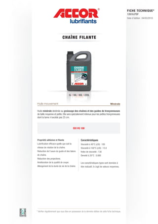 FI CHE TECHNIQUE*
                                                                                                        12616.PDF
                                                                                                        Date d’édition : 04/03/2010




                              CH AÎN E FILAN T E




                                      5L | 30L | 60L | 220L


Huile mouvement                                                                         Minérale

Huile minérale destinée au graissage des chaînes et des guides de tronçonneuses
de taille moyenne et petite. Elle sera spécialement retenue pour les petites tronçonneuses
dont la lame n’excède pas 25 cm.



                                            ISO VG 100



Propriété adhésive et filante                       Caractéristiques
Lubrification efficace quelle que soit la           Viscosité à 40°C (cSt) : 100
vitesse de rotation de la chaîne.                   Viscosité à 100°C (cSt) : 13.8
Réduction de l’usure du guide et des talons         Index de viscosité : 130
de chaîne.                                          Densité à 20°C : 0.880
Réduction des projections.
Amélioration de la qualité de coupe.                Les caractéristiques types sont données à
Allongement de la durée de vie de la chaîne.        titre indicatif, il s’agit de valeurs moyennes.




* Vérifier régulièrement que vous êtes en possession de la dernière édition de cette fiche technique.
 