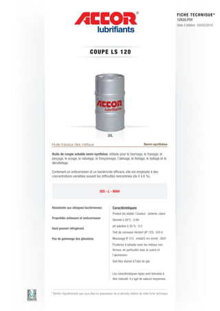 FI CHE TECHNIQUE*
                                                                                                        12620.PDF
                                                                                                        Date d’édition : 04/03/2010




                                 CO UP E LS 1 2 0




                                                30L

Huile travaux des métaux                                                       Semi-synthèse

Huile de coupe soluble semi-synthèse, utilisée pour le tournage, le fraisage, le
perçage, le sciage, le rabotage, le tronçonnage, l’alésage, le filetage, le taillage et le
décolletage.

Contenant un anticorrosion et un bactéricide efficace, elle est employée à des
concentrations variables suivant les difficultés rencontrées (de 4 à 6 %).



                                         ISO - L - MAH



Résistante aux attaques bactériennes                Caractéristiques
                                                    Produit bio stable | Couleur : ambrée, claire
Propriétés antiusure et anticorrosion
                                                    Densité à 20°C : 0.99
                                                    pH solution à 30 % : 9.5
Haut pouvoir réfrigérant
                                                    Test de corrosion Herbert (IP 125) : 0/0-0
Pas de gommage des glissières                       Moussage IP 312 : initial/5 mn (mml) : 30/0
                                                    Prudence à adopter avec les métaux non
                                                    ferreux, en particulier avec le cuivre et
                                                    l’aluminium.
                                                    Doit être stocké à l’abri du gel.


                                                    Les caractéristiques types sont données à
                                                    titre indicatif, il s’agit de valeurs moyennes.



* Vérifier régulièrement que vous êtes en possession de la dernière édition de cette fiche technique.
 