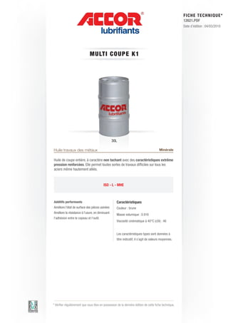 FI CHE TECHNIQUE*
                                                                                                        12621.PDF
                                                                                                        Date d’édition : 04/03/2010




                              MU LT I C OUP E K1




                                                 30L

Huile travaux des métaux                                                                Minérale

Huile de coupe entière, à caractère non tachant avec des caractéristiques extrême
pression renforcées. Elle permet toutes sortes de travaux difficiles sur tous les
aciers même hautement alliés.



                                          ISO - L - MHE



Additifs performants                                Caractéristiques
Améliore l’état de surface des pièces usinées       Couleur : brune
Améliore la résistance à l’usure, en diminuant
                                                    Masse volumique : 0.916
l’adhésion entre le copeau et l’outil.
                                                    Viscosité cinématique à 40°C (cSt) : 46


                                                    Les caractéristiques types sont données à
                                                    titre indicatif, il s’agit de valeurs moyennes.




* Vérifier régulièrement que vous êtes en possession de la dernière édition de cette fiche technique.
 