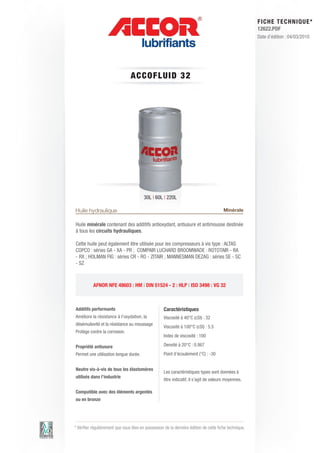 FI CHE TECHNIQUE*
                                                                                                        12622.PDF
                                                                                                        Date d’édition : 04/03/2010




                                 A C C OFLUID 3 2




                                         30L | 60L | 220L

Huile hydraulique                                                                       Minérale

Huile minérale contenant des additifs antioxydant, antiusure et antimousse destinée
à tous les circuits hydrauliques.

Cette huile peut également être utilisée pour les compresseurs à vis type : ALTAS
COPCO : séries GA - XA - PR ; COMPAIR LUCHARD BROOMWADE : ROTOTAIR - RA
- RX ; HOLMAN FIG : séries CR - RO - ZITAIR ; MANNESMAN DEZAG : séries SE - SC
- SZ



           AFNOR NFE 48603 : HM | DIN 51524 - 2 : HLP | ISO 3498 : VG 32



Additifs performants                                Caractéristiques
Améliore la résistance à l’oxydation, la            Viscosité à 40°C (cSt) : 32
désémulsivité et la résistance au moussage
                                                    Viscosité à 100°C (cSt) : 5.5
Protège contre la corrosion.
                                                    Index de viscosité : 100

Propriété antiusure                                 Densité à 20°C : 0.867
Permet une utilisation longue durée.                Point d’écoulement (°C) : -30


Neutre vis-à-vis de tous les élastomères
                                                    Les caractéristiques types sont données à
utilisés dans l’industrie
                                                    titre indicatif, il s’agit de valeurs moyennes.

Compatible avec des éléments argentés
ou en bronze




* Vérifier régulièrement que vous êtes en possession de la dernière édition de cette fiche technique.
 