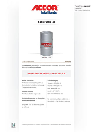 FI CHE TECHNIQUE*
                                                                                                        12623.PDF
                                                                                                        Date d’édition : 04/03/2010




                                 A C C OFLUID 4 6




                                         30L | 60L | 220L

Huile hydraulique                                                                       Minérale

Huile minérale contenant des additifs antioxydant, antiusure et antimousse destinée
à tous les circuits hydrauliques.



           AFNOR NFE 48603 : HM | DIN 51524-2 : HLP | ISO 3498 : VG 46



Additifs performants                                Caractéristiques
Améliore la résistance à l’oxydation, la            Viscosité à 40°C (cSt) : 46
désémulsivité et la résistance au moussage
                                                    Viscosité à 100°C (cSt) : 7.0
Protège contre la corrosion.
                                                    Index de viscosité : 100

Propriété antiusure                                 Densité à 20°C : 0.870
Permet une utilisation longue durée.                Point d’écoulement (°C) : -25


Neutre vis-à-vis de tous les élastomères
                                                    Les caractéristiques types sont données à
utilisés dans l’industrie
                                                    titre indicatif, il s’agit de valeurs moyennes.

Compatible avec des éléments argentés
ou en bronze




* Vérifier régulièrement que vous êtes en possession de la dernière édition de cette fiche technique.
 