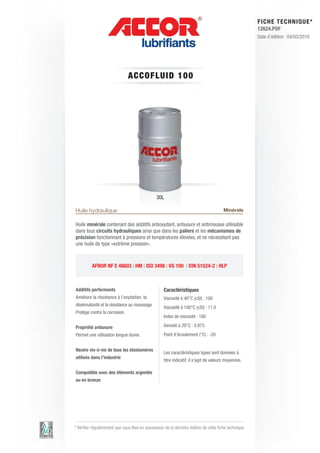 FI CHE TECHNIQUE*
                                                                                                        12624.PDF
                                                                                                        Date d’édition : 04/03/2010




                               ACC OFLUID 1 0 0




                                                30L

Huile hydraulique                                                                       Minérale

Huile minérale contenant des additifs antioxydant, antiusure et antimousse utilisable
dans tous circuits hydrauliques ainsi que dans les paliers et les mécanismes de
précision fonctionnant à pressions et températures élevées, et ne nécessitant pas
une huile de type «extrême pression».



          AFNOR NF E 48603 : HM | ISO 3498 : VG 100 | DIN 51524-2 : HLP



Additifs performants                                Caractéristiques
Améliore la résistance à l’oxydation, la            Viscosité à 40°C (cSt) : 100
désémulsivité et la résistance au moussage
                                                    Viscosité à 100°C (cSt) : 11.0
Protège contre la corrosion.
                                                    Index de viscosité : 100

Propriété antiusure                                 Densité à 20°C : 0.873
Permet une utilisation longue durée.                Point d’écoulement (°C) : -20


Neutre vis-à-vis de tous les élastomères
                                                    Les caractéristiques types sont données à
utilisés dans l’industrie
                                                    titre indicatif, il s’agit de valeurs moyennes.

Compatible avec des éléments argentés
ou en bronze




* Vérifier régulièrement que vous êtes en possession de la dernière édition de cette fiche technique.
 