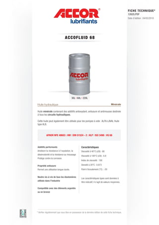 FI CHE TECHNIQUE*
                                                                                                        12625.PDF
                                                                                                        Date d’édition : 04/03/2010




                                 A C C OFLUID 6 8




                                         30L | 60L | 220L

Huile hydraulique                                                                       Minérale

Huile minérale contenant des additifs antioxydant, antiusure et antimousse destinée
à tous les circuits hydrauliques.

Cette huile peut également être utilisée pour les pompes à vide : ALFA-LAVAL Huile
type ALB.



           AFNOR NFE 48603 : HM | DIN 51524 - 2 : HLP | ISO 3498 : VG 68



Additifs performants                                Caractéristiques
Améliore la résistance à l’oxydation, la            Viscosité à 40°C (cSt) : 68
désémulsivité et la résistance au moussage
                                                    Viscosité à 100°C (cSt) : 8.8
Protège contre la corrosion.
                                                    Index de viscosité : 100

Propriété antiusure                                 Densité à 20°C : 0.873
Permet une utilisation longue durée.                Point d’écoulement (°C) : -20


Neutre vis-à-vis de tous les élastomères
                                                    Les caractéristiques types sont données à
utilisés dans l’industrie
                                                    titre indicatif, il s’agit de valeurs moyennes.

Compatible avec des éléments argentés
ou en bronze




* Vérifier régulièrement que vous êtes en possession de la dernière édition de cette fiche technique.
 