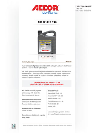 FI CHE TECHNIQUE*
                                                                                                        12627.PDF
                                                                                                        Date d’édition : 04/03/2010




                                A C C OFLUID T 4 6




                                      5L | 30L | 60L | 220L


Huile hydraulique                                                                       Minérale

Huile minérale multigrade contenant des additifs antioxydant, antiusure et antimousse
destinée à tous les circuits hydrauliques.

Ces huiles hydrauliques haut de gamme trouvent leurs applications dans les circuits
hydrauliques de l’industrie (presses, robotiques) et dans le matériel mobile (engins
de travaux publics, matériel de transport, agriculture,...) équipés de pompes ou
moteurs à palettes et à pistons.


                      AFNOR NFE 48603 : HV | DIN 51524-2 : HLP
                 DIN 51524-3 : HVLP | ISO 3498 : VG 46 | DENISON HF0


Bon index de viscosité, propriétés                  Caractéristiques
antimoussage et de désaération                      Viscosité à 40°C (cSt) : 46
Bonne transmission de l’énergie.
                                                    Viscosité à 100°C (cSt) : 8.0
                                                    Index de viscosité : 150
Additifs antiusure, anticorrosion,
antioxydant et extrême pression                     Point d’écoulement (°C) : -43
Protection des éléments du circuit.                 Point éclair (°C) : 210
                                                    Densité : 0.873
Excellente tenue au cisaillement
Stabilité en service.
                                                    Les caractéristiques types sont données à
                                                    titre indicatif, il s’agit de valeurs moyennes.
Compatible avec des éléments argentés
ou en bronze




* Vérifier régulièrement que vous êtes en possession de la dernière édition de cette fiche technique.
 