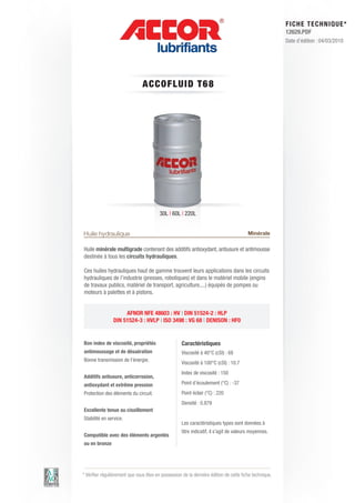 FI CHE TECHNIQUE*
                                                                                                        12629.PDF
                                                                                                        Date d’édition : 04/03/2010




                                A C C OFLUID T 6 8




                                         30L | 60L | 220L


Huile hydraulique                                                                       Minérale

Huile minérale multigrade contenant des additifs antioxydant, antiusure et antimousse
destinée à tous les circuits hydrauliques.

Ces huiles hydrauliques haut de gamme trouvent leurs applications dans les circuits
hydrauliques de l’industrie (presses, robotiques) et dans le matériel mobile (engins
de travaux publics, matériel de transport, agriculture,...) équipés de pompes ou
moteurs à palettes et à pistons.


                     AFNOR NFE 48603 : HV | DIN 51524-2 : HLP
                DIN 51524-3 : HVLP | ISO 3498 : VG 68 | DENISON : HF0


Bon index de viscosité, propriétés                  Caractéristiques
antimoussage et de désaération                      Viscosité à 40°C (cSt) : 68
Bonne transmission de l’énergie.
                                                    Viscosité à 100°C (cSt) : 10.7
                                                    Index de viscosité : 150
Additifs antiusure, anticorrosion,
antioxydant et extrême pression                     Point d’écoulement (°C) : -37
Protection des éléments du circuit.                 Point éclair (°C) : 220
                                                    Densité : 0.879
Excellente tenue au cisaillement
Stabilité en service.
                                                    Les caractéristiques types sont données à
                                                    titre indicatif, il s’agit de valeurs moyennes.
Compatible avec des éléments argentés
ou en bronze




* Vérifier régulièrement que vous êtes en possession de la dernière édition de cette fiche technique.
 