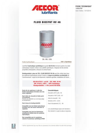 FI CHE TECHNIQUE*
                                                                                                      12630.PDF
                                                                                                      Date d’édition : 14/10/2010




                       FL UID BIOS Y N T HV 4 6




                                        30L | 60L | 220L
Huile hydraulique                                                             100 % Synthèse

Lubriﬁant hydraulique synthétique de grade ISO VG 46, formulé à partir d’un ester
carboxylique insaturé. Grâce à ses additifs spéciﬁques, il dispose de très bonnes
propriétés antioxydante, antiusure et anticorrosion.

Biodégradable à plus de 70%, FLUID BIOSYNT HV 46 peut être utilisé dans tous
les systèmes hydrauliques lorsqu’il existe un risque de pollution accidentelle de
l’environnement : engins de terrassement, matériels agricoles, installations off-shore,…

                      ISO DIS 6743/4 – cat HV | ISO 3498 : VG 46
                        DIN 51524-3 : HVLP | 100% Synthétique
                       Biodégradabilité : > 70% (norme ISO 9439)


Durée de vie supérieure à celle des                Caractéristiques
ﬂuides hydrauliques formulés avec des
bases végétales                                    Viscosité à 40°C (cSt) : 46

Haut indice de viscosité et faible point           Viscosité à 100°C (cSt) : 9.4
d’écoulement
Permet une utilisation sur une large plage         Index de viscosité : 184
de température.                                    Densité à 20°C : 0.918
Haut niveau de biodégradabilité                    Point d’écoulement (°C) : -48
Compatible avec les ﬂuides hydrauliques
formulés avec des bases minérales ou
végétales                                          Les caractéristiques types sont données à
Compatible avec tous les élastomères               titre indicatif, il s’agit de valeurs moyennes.
actuellement utilisés dans les systèmes
hydrauliques.

Non compatible avec le caoutchouc
naturel et caoutchouc synthétique EPDM



* Vériﬁer régulièrement que vous êtes en possession de la dernière édition de cette ﬁche technique.
 