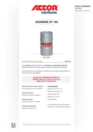 FI CHE TECHNIQUE*
                                                                                                        12635.PDF
                                                                                                        Date d’édition : 04/03/2010




                            ACCOGE AR E P 1 5 0




                                            30L | 220L

Huile réducteur et engrenage                                                            Minérale

Huile minérale extrême pression pour réducteurs et engrenages industriels,
capable de lubrifier des charges élevées et à de fortes vitesses de glissement.

Il est conseillé de ne pas mélanger ce lubrifiant avec des huiles extrême pression à
base de plomb ou de polyglycol.

                      US STEEL 224 | CINCINNATI MILACRON p.77
                      CREUSOT LOIRE K 150 | DIN 51517 CLP part 3
                           AGMA MILD EP | FORD M2C 83C


Additifs antiusure et extrême pression              Caractéristiques
évite le grippage et les micro-soudures.            Viscosité à 40°C (cSt) : 150
                                                    Viscosité à 100°C (cSt) : 14.5
Additif anticorrosion
                                                    Index de viscosité : 96
Protection des surfaces métalliques.
                                                    Densité à 20°C : 0.891
Stabilité thermique                                 Viscosité AGMA : 4
Excellente résistance à l’oxydation.

                                                    Les caractéristiques types sont données à
Propriété de désémulsion
                                                    titre indicatif, il s’agit de valeurs moyennes.
Décantation rapide de l’eau.




* Vérifier régulièrement que vous êtes en possession de la dernière édition de cette fiche technique.
 