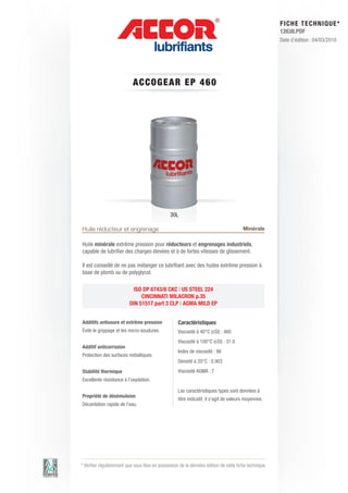FI CHE TECHNIQUE*
                                                                                                        12638.PDF
                                                                                                        Date d’édition : 04/03/2010




                            ACCOGE AR E P 4 6 0




                                                30L

Huile réducteur et engrenage                                                            Minérale

Huile minérale extrême pression pour réducteurs et engrenages industriels,
capable de lubrifier des charges élevées et à de fortes vitesses de glissement.

Il est conseillé de ne pas mélanger ce lubrifiant avec des huiles extrême pression à
base de plomb ou de polyglycol.

                            ISO DP 6743/6 CKC | US STEEL 224
                               CINCINNATI MILACRON p.35
                          DIN 51517 part 3 CLP | AGMA MILD EP


Additifs antiusure et extrême pression              Caractéristiques
évite le grippage et les micro-soudures.            Viscosité à 40°C (cSt) : 460
                                                    Viscosité à 100°C (cSt) : 31.0
Additif anticorrosion
                                                    Index de viscosité : 96
Protection des surfaces métalliques.
                                                    Densité à 20°C : 0.903
Stabilité thermique                                 Viscosité AGMA : 7
Excellente résistance à l’oxydation.

                                                    Les caractéristiques types sont données à
Propriété de désémulsion
                                                    titre indicatif, il s’agit de valeurs moyennes.
Décantation rapide de l’eau.




* Vérifier régulièrement que vous êtes en possession de la dernière édition de cette fiche technique.
 