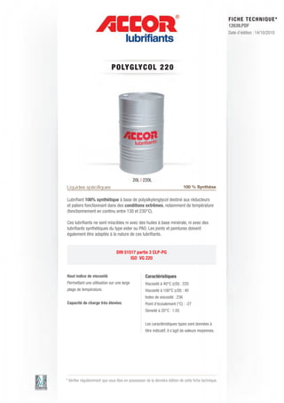 FI CHE TECHNIQUE*
                                                                                                      12639.PDF
                                                                                                      Date d’édition : 14/10/2010




                             POLY GLY C OL 2 2 0




                                           20L | 220L
Liquides spéciﬁques                                                           100 % Synthèse

Lubriﬁant 100% synthétique à base de polyalkylenglycol destiné aux réducteurs
et paliers fonctionnant dans des conditions extrêmes, notamment de température
(fonctionnement en continu entre 130 et 230°C).

Ces lubriﬁants ne sont miscibles ni avec des huiles à base minérale, ni avec des
lubriﬁants synthétiques du type ester ou PAO. Les joints et peintures doivent
également être adaptés à la nature de ces lubriﬁants.


                                 DIN 51517 partie 3 CLP-PG
                                        ISO VG 220


Haut indice de viscosité                           Caractéristiques
Permettant une utilisation sur une large           Viscosité à 40°C (cSt) : 220
plage de température.                              Viscosité à 100°C (cSt) : 40
                                                   Index de viscosité : 236
Capacité de charge très élevées                    Point d’écoulement (°C) : -27
                                                   Densité à 20°C : 1.05


                                                   Les caractéristiques types sont données à
                                                   titre indicatif, il s’agit de valeurs moyennes.




* Vériﬁer régulièrement que vous êtes en possession de la dernière édition de cette ﬁche technique.
 