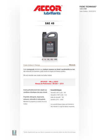 FI CHE TECHNIQUE*
                                                                                                        12517.PDF
                                                                                                        Date d’édition : 04/03/2010




                                          S AE 4 0




                                    2L | 5L | 30L | 60L | 200L


Huile moteur 4 Temps                                                                    Minérale

Huile monograde destinée aux moteurs essence ou diesel, suralimentés ou non,
des véhicules de tourisme, poids lourds et engins de travaux publics.

Elle est miscible avec toutes les huiles moteur.


                              API SF/CD | MIL.L. 2104 D
                       Niveaux de Performance : DB 226.1 - 227.0


Grade particulièrement bien adapté aux              Caractéristiques
conditions climatiques des pays chauds              Viscosité à 40°C (cSt) : 160
                                                    Viscosité à 100°C (cSt) : 15.3
Propriétés détergente, dispersante,                 Index de viscosité : 100
antiusure, antirouille et antioxydante              Densité à 20°C : 0.892
Maintient la propreté et la durée de vie du
moteur.                                             Les caractéristiques types sont données à
                                                    titre indicatif, il s’agit de valeurs moyennes.




* Vérifier régulièrement que vous êtes en possession de la dernière édition de cette fiche technique.
 
