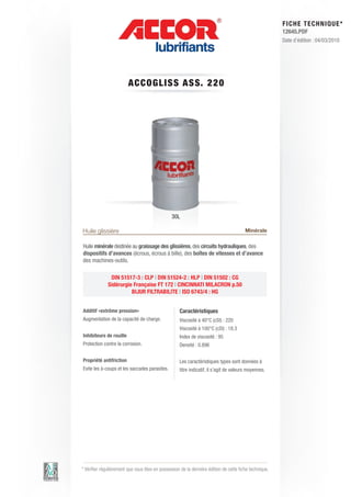 FI CHE TECHNIQUE*
                                                                                                        12645.PDF
                                                                                                        Date d’édition : 04/03/2010




                         A CCOGLIS S AS S. 2 2 0




                                                30L

Huile glissière                                                                         Minérale

Huile minérale destinée au graissage des glissières, des circuits hydrauliques, des
dispositifs d’avances (écrous, écrous à bille), des boîtes de vitesses et d’avance
des machines-outils.

               DIN 51517-3 : CLP | DIN 51524-2 : HLP | DIN 51502 : CG
              Sidérurgie Française FT 172 | CINCINNATI MILACRON p.50
                        BIJUR FILTRABILITE | ISO 6743/4 : HG


Additif «extrême pression»                          Caractéristiques
Augmentation de la capacité de charge.              Viscosité à 40°C (cSt) : 220
                                                    Viscosité à 100°C (cSt) : 18.3
Inhibiteurs de rouille                              Index de viscosité : 95
Protection contre la corrosion.                     Densité : 0.896

Propriété antifriction                              Les caractéristiques types sont données à
Evite les à-coups et les saccades parasites.        titre indicatif, il s’agit de valeurs moyennes.




* Vérifier régulièrement que vous êtes en possession de la dernière édition de cette fiche technique.
 