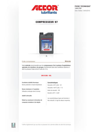 FI CHE TECHNIQUE*
                                                                                                        12647.PDF
                                                                                                        Date d’édition : 04/03/2010




                            COMP RE S S E UR 9 7




                                                 2L


Huile compresseur                                                                         Minérale

Huile minérale recommandée pour les compresseurs d’air à pistons d’exploitations
agricoles, de chantiers, de garages, fonctionnant dans des conditions sévères et
dont la pression finale est de l’ordre de 15 b.



                                        DIN 51506 - VDL



Excellente stabilité thermique                        Caractéristiques
Bonne protection à haute température.                 Viscosité à 40°C (cSt) : 101
                                                      Viscosité à 100°C (cSt) : 11.5
Bonne résistance à l’oxydation
                                                      Index de viscosité : 100
Utilisation prolongée dans le temps.
                                                      Densité à 20°C : 0.887
Additif antirouille
                                                      Les caractéristiques types sont données à
Réduit au maximum la formation de                     titre indicatif, il s’agit de valeurs moyennes.
composés instables et de dépôts




* Vérifier régulièrement que vous êtes en possession de la dernière édition de cette fiche technique.
 