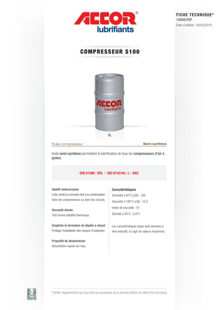 FI CHE TECHNIQUE*
                                                                                                          12648.PDF
                                                                                                          Date d’édition : 04/03/2010




                         CO M P RE S S E UR S 1 0 0




                                                   5L

Huile compresseur                                                                  Semi-synthèse

Huile semi-synthèse permettant la lubrification de tous les compresseurs d’air à
piston.



                         DIN 51506 : VDL | ISO 6743/4A : L - DAC



Additif anticorrosion                                   Caractéristiques
Lutte contre la corrosion liée à la condensation        Viscosité à 40°C (cSt) : 100
dans les compresseurs ou dans les circuits.
                                                        Viscosité à 100°C (cSt) : 10.2
                                                        Index de viscosité : 70
Viscosité élevée
Très bonne stabilité thermique.                         Densité à 20°C : 0.877


Empêche la formation de dépôts à chaud                  Les caractéristiques types sont données à
Protège l’installation des risques d’explosion.         titre indicatif, il s’agit de valeurs moyennes.

Propriété de désémulsion
Décantation rapide de l’eau.




* Vérifier régulièrement que vous êtes en possession de la dernière édition de cette fiche technique.
 