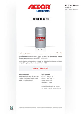 FI CHE TECHNIQUE*
                                                                                                        12649.PDF
                                                                                                        Date d’édition : 04/03/2010




                                 A C C OP RE S S 4 6




                                                5L | 30L

Huile compresseur                                                                        Minérale

Huile minérale spécialement conçue pour la lubrification des compresseurs rotatifs
à vis et à palettes lorsqu’un grade ISO 46 est conseillé.

Il peut également être utilisé pour le graissage des paliers des compresseurs centrifuges
lorsque la température de ceux-ci est inférieure à 60°C.



                                  ISO VG 46 | DIN 51506 VDL



Additifs performants                                 Caractéristiques
Assure une séparation rapide avec l’air et l’eau.    Viscosité à 40°C (cSt) : 46
Empêche la formation de dépôts carbonés.             Viscosité à 100°C (cSt) : 7.1
Niveau d’oxydation très faible.                      Index de viscosité : 105
                                                     Densité à 20°C : 0.869


                                                     Les caractéristiques types sont données à
                                                     titre indicatif, il s’agit de valeurs moyennes.




* Vérifier régulièrement que vous êtes en possession de la dernière édition de cette fiche technique.
 