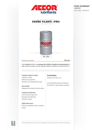 FI CHE TECHNIQUE*
                                                                                                        12653.PDF
                                                                                                        Date d’édition : 04/03/2010




                       CHA ÎNE FILAN T E « P RO»




                                            30L | 220L

Huile mouvement                                                                         Minérale

Huile minérale destinée au graissage des chaînes et guides de tronçonneuses de
taille moyenne et petite, avec des vitesses linéaires de chaîne de l’ordre de 80 Km/h.




Propriétés adhésive et filante                      Caractéristique
Protection du métal.                                Viscosité à 40°C (cSt) : 120
Réduction des projections.
Diminution de la consommation d’huile.
                                                    Les caractéristiques types sont données à
                                                    titre indicatif, il s’agit de valeurs moyennes.
Bonne fluidité
Allongement de la durée de vie de la chaîne.


Propriété de lubrification
Limite l’usure de chaque rivet
Diminution des frottements
Protection du guide.


Additif anticorrosion
Permet une protection même en ambiance
humide.




* Vérifier régulièrement que vous êtes en possession de la dernière édition de cette fiche technique.
 
