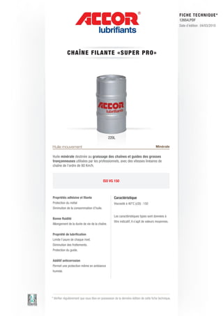 FI CHE TECHNIQUE*
                                                                                                        12654.PDF
                                                                                                        Date d’édition : 04/03/2010




             CHAÎNE FI L A N T E « S U P E R P R O »




                                               220L

Huile mouvement                                                                         Minérale

Huile minérale destinée au graissage des chaînes et guides des grosses
tronçonneuses utilisées par les professionnels, avec des vitesses linéaires de
chaîne de l’ordre de 80 Km/h.



                                           ISO VG 150



Propriétés adhésive et filante                      Caractéristique
Protection du métal                                 Viscosité à 40°C (cSt) : 150
Diminution de la consommation d’huile.

                                                    Les caractéristiques types sont données à
Bonne fluidité
                                                    titre indicatif, il s’agit de valeurs moyennes.
Allongement de la durée de vie de la chaîne.


Propriété de lubrification
Limite l’usure de chaque rivet.
Diminution des frottements.
Protection du guide.


Additif anticorrosion
Permet une protection même en ambiance
humide.




* Vérifier régulièrement que vous êtes en possession de la dernière édition de cette fiche technique.
 