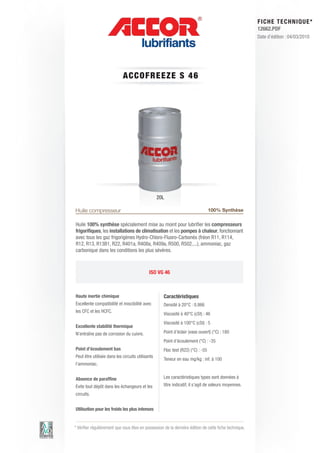 FI CHE TECHNIQUE*
                                                                                                        12662.PDF
                                                                                                        Date d’édition : 04/03/2010




                            ACCOFRE E ZE S 4 6




                                                  20L

Huile compresseur                                                                100% Synthèse

Huile 100% synthèse spécialement mise au moint pour lubrifier les compresseurs
frigorifiques, les installations de climatisation et les pompes à chaleur, fonctionnant
avec tous les gaz frigorigènes Hydro-Chloro-Fluoro-Carbonés (fréon R11, R114,
R12, R13, R13B1, R22, R401a, R408a, R409a, R500, R502,...), ammoniac, gaz
carbonique dans les conditions les plus sévères.



                                            ISO VG 46



Haute inertie chimique                              Caractéristiques
Excellente compatibilité et miscibilité avec        Densité à 20°C : 0.866
les CFC et les HCFC.
                                                    Viscosité à 40°C (cSt) : 46
                                                    Viscosité à 100°C (cSt) : 5
Excellente stabilité thermique
N’entraîne pas de corrosion du cuivre.              Point d’éclair (vase ouvert) (°C) : 180
                                                    Point d’écoulement (°C) : -35
Point d’écoulement bas                              Floc test (R22) (°C) : -55
Peut être utilisée dans les circuits utilisants
                                                    Teneur en eau mg/kg : inf. à 100
l’ammoniac.


Absence de paraffine                                Les caractéristiques types sont données à
Evite tout dépôt dans les échangeurs et les         titre indicatif, il s’agit de valeurs moyennes.
circuits.


Utilisation pour les froids les plus intenses


* Vérifier régulièrement que vous êtes en possession de la dernière édition de cette fiche technique.
 