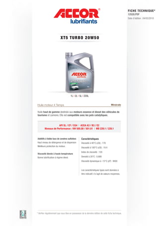 FI CHE TECHNIQUE*
                                                                                                        12520.PDF
                                                                                                        Date d’édition : 04/03/2010




                            XT5 T URBO 2 0 W 5 0




                                        1L | 2L | 5L | 220L


Huile moteur 4 Temps                                                                    Minérale

Huile haut de gamme destinée aux moteurs essence et diesel des véhicules de
tourisme et camions. Elle est compatible avec les pots catalytiques.


                      API SL / CF / CG4 | ACEA A3 / B3 / E2
         Niveaux de Performance : VW 505.00 / 501.01 | MB 229.1 / 228.1


Additifs à faible taux de cendres sulfatées         Caractéristiques
Haut niveau de détergence et de dispersion          Viscosité à 40°C (cSt) : 178
Meilleure protection du moteur.
                                                    Viscosité à 100°C (cSt) : 19.4
                                                    Index de viscosité : 120
Viscosité élevée à haute température
Bonne lubrification à régime élevé.                 Densité à 20°C : 0.888
                                                    Viscosité dynamique à -15°C (cP) : 9000


                                                    Les caractéristiques types sont données à
                                                    titre indicatif, il s’agit de valeurs moyennes.




* Vérifier régulièrement que vous êtes en possession de la dernière édition de cette fiche technique.
 