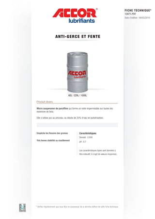 FI CHE TECHNIQUE*
                                                                                                        12671.PDF
                                                                                                        Date d’édition : 04/03/2010




                       A NTI-GE RC E E T FE N T E




                                       60L | 220L | 1000L

Produit divers

Micro suspension de paraffine qui forme un voile imperméable sur toutes les
essences de bois.

Elle s’utilise pur au pinceau, ou diluée de 25% d’eau en pulvérisation.




Empêche les fissures des grumes                     Caractéristiques
                                                    Densité : 0.930
Très bonne stabilité au cisaillement
                                                    pH : 8.7


                                                    Les caractéristiques types sont données à
                                                    titre indicatif, il s’agit de valeurs moyennes.




* Vérifier régulièrement que vous êtes en possession de la dernière édition de cette fiche technique.
 
