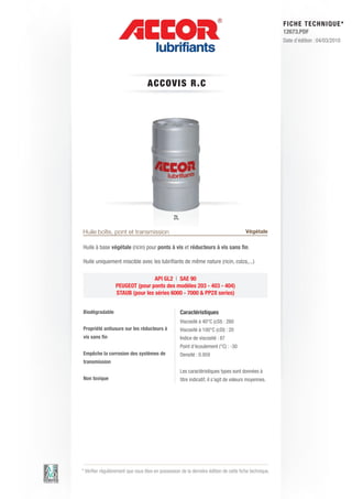 FI CHE TECHNIQUE*
                                                                                                        12673.PDF
                                                                                                        Date d’édition : 04/03/2010




                                   AC C OV IS R.C




                                                 2L

Huile boîte, pont et transmission                                                         Végétale

Huile à base végétale (ricin) pour ponts à vis et réducteurs à vis sans fin.

Huile uniquement miscible avec les lubrifiants de même nature (ricin, colza,...)

                                  API GL2 | SAE 90
                  PEUGEOT (pour ponts des modèles 203 - 403 - 404)
                  STAUB (pour les séries 6000 - 7000 & PP2X series)


Biodégradable                                         Caractéristiques
                                                      Viscosité à 40°C (cSt) : 260
Propriété antiusure sur les réducteurs à              Viscosité à 100°C (cSt) : 20
vis sans fin                                          Indice de viscosité : 87
                                                      Point d’écoulement (°C) : -30
Empêche la corrosion des systèmes de                  Densité : 0.959
transmission
                                                      Les caractéristiques types sont données à
Non toxique                                           titre indicatif, il s’agit de valeurs moyennes.




* Vérifier régulièrement que vous êtes en possession de la dernière édition de cette fiche technique.
 