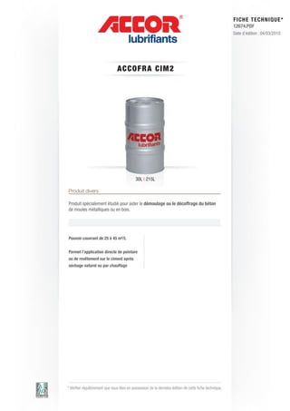 FI CHE TECHNIQUE*
                                                                                                        12674.PDF
                                                                                                        Date d’édition : 04/03/2010




                                ACC OFRA C IM 2




                                            30L | 215L

Produit divers

Produit spécialement étudié pour aider le démoulage ou le décoffrage du béton
de moules métalliques ou en bois.




Pouvoir couvrant de 25 à 45 m²/L


Permet l’application directe de peinture
ou de revêtement sur le ciment après
séchage naturel ou par chauffage




* Vérifier régulièrement que vous êtes en possession de la dernière édition de cette fiche technique.
 