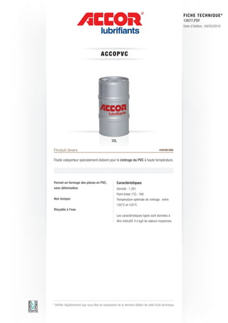 FI CHE TECHNIQUE*
                                                                                                        12677.PDF
                                                                                                        Date d’édition : 04/03/2010




                                       AC C OP V C




                                                30L

Produit divers                                                                          minérale

Fluide caloporteur spécialement élaboré pour le cintrage du PVC à haute température.




Permet un formage des pièces en PVC,                Caractéristiques
sans déformation                                    Densité : 1.261
                                                    Point éclair (°C) : 160
Non toxique                                         Température optimale de cintrage : entre
                                                    120°C et 125°C
Rinçable à l’eau
                                                    Les caractéristiques types sont données à
                                                    titre indicatif, il s’agit de valeurs moyennes.




* Vérifier régulièrement que vous êtes en possession de la dernière édition de cette fiche technique.
 