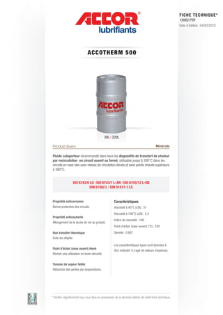 FI CHE TECHNIQUE*
                                                                                                        12682.PDF
                                                                                                        Date d’édition : 04/03/2010




                              ACCOT HE RM 5 0 0




                                            30L | 220L

Produit divers                                                                          Minérale

Fluide caloporteur recommandé dans tous les dispositifs de transfert de chaleur
par recirculation en circuit ouvert ou fermé, utilisable jusqu’à 300°C dans les
circuits en vase clos avec vitesse de circulation élevée et sans points chauds supérieurs
à 380°C.


                 ISO 6743/0 LQ | ISO 6743/1 L-AN | ISO 6743/12 L-QB
                            DIN 51502 L | DIN 51517-1 LC


Propriété anticorrosion                             Caractéristiques
Bonne protection des circuits.                      Viscosité à 40°C (cSt) : 31
                                                    Viscosité à 100°C (cSt) : 5.3
Propriété antioxydante
                                                    Indice de viscosité : 100
Allongement de la durée de vie du produit.
                                                    Point d’éclair (vase ouvert) (°C) : 230
Bon transfert thermique                             Densité : 0.867
Evite les dépôts.

                                                    Les caractéristiques types sont données à
Point d’éclair (vase ouvert) élevé
                                                    titre indicatif, il s’agit de valeurs moyennes.
Permet une utilisation en toute sécurité.


Tension de vapeur faible
Réduction des pertes par évaporations.




* Vérifier régulièrement que vous êtes en possession de la dernière édition de cette fiche technique.
 