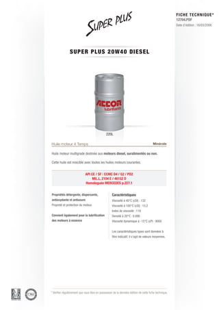 FICHE TECHNIQUE*
                                                                                                        12704.PDF
                                                                                                        Date d’édition : 16/03/2006




                SUPER PL U S 2 0 W 4 0 D I E S E L




                                               220L

Huile moteur 4 Temps                                                                    Minérale

Huile moteur multigrade destinée aux moteurs diesel, suralimentés ou non.

Cette huile est miscible avec toutes les huiles moteurs courantes.


                             API CE / SF | CCMC D4 / G2 / PD2
                                  MIL.L. 2104 E / 46152 D
                             Homologuée MERCEDES p.227.1


Propriétés détergente, dispersante,                 Caractéristiques
antioxydante et antiusure                           Viscosité à 40°C (cSt) : 132
Propreté et protection du moteur.                   Viscosité à 100°C (cSt) : 15.2
                                                    Index de viscosité : 118
Convient également pour la lubrification            Densité à 20°C : 0.890
des moteurs à essence                               Viscosité dynamique à -15°C (cP) : 9000


                                                    Les caractéristiques types sont données à
                                                    titre indicatif, il s’agit de valeurs moyennes.




* Vérifier régulièrement que vous êtes en possession de la dernière édition de cette fiche technique.
 