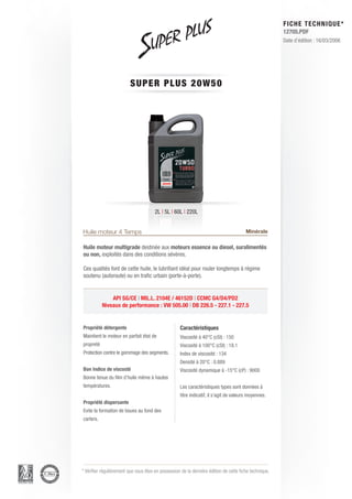 FICHE TECHNIQUE*
                                                                                                        12705.PDF
                                                                                                        Date d’édition : 16/03/2006




                          SUPE R P L U S 2 0 W 5 0




                                       2L | 5L | 60L | 220L


Huile moteur 4 Temps                                                                    Minérale

Huile moteur multigrade destinée aux moteurs essence ou diesel, suralimentés
ou non, exploités dans des conditions sévères.

Ces qualités font de cette huile, le lubrifiant idéal pour rouler longtemps à régime
soutenu (autoroute) ou en trafic urbain (porte-à-porte).


               API SG/CE | MIL.L. 2104E / 46152D | CCMC G4/D4/PD2
           Niveaux de performance : VW 505.00 | DB 226.5 - 227.1 - 227.5


Propriété détergente                                Caractéristiques
Maintient le moteur en parfait état de              Viscosité à 40°C (cSt) : 150
propreté                                            Viscosité à 100°C (cSt) : 18.1
Protection contre le gommage des segments.          Index de viscosité : 134
                                                    Densité à 20°C : 0.889
Bon Indice de viscosté                              Viscosité dynamique à -15°C (cP) : 9000
Bonne tenue du film d’huile même à hautes
températures.                                       Les caractéristiques types sont données à
                                                    titre indicatif, il s’agit de valeurs moyennes.
Propriété dispersante
Evite la formation de boues au fond des
carters.




* Vérifier régulièrement que vous êtes en possession de la dernière édition de cette fiche technique.
 
