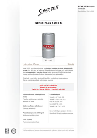 FICHE TECHNIQUE*
                                                                                                        12706.PDF
                                                                                                        Date d’édition : 18/12/2001




                         SUPE R P L U S 5 W 4 0 S




                                            60L | 220L

Huile moteur 4 Temps                                                                    Minérale

Huile 100 % synthétique destinée aux moteurs essence ou diesel, suralimentés
ou non, des véhicules de tourisme. Elle est également indiquée pour la lubrification
des moteurs diesel à injection directe (passe la norme ACEA B4).Ce lubrifiant
répond aux dernières spécifications des constructeurs automobiles.

Cette huile à haut index de viscosité peut être employée en toutes saisons.
Elle est miscible avec toute huile moteur courante.


                            API SL/CF | ACEA A3/B3/B4
                             Niveaux de performance :
                 VW 502.00 - 505.00 | BMW LL | PORSCHE | MB 229.3


Pouvoirs lubrifiants aux températures               Caractéristiques
limites                                             Viscosité à 40°C (cSt) : 88
Protection supplémentaire contre les                Viscosité à 100°C (cSt) : 14.6
grippages et l’usure.                               Index de viscosité : 175
                                                    Densité à 20°C : 0.853
Meilleur coefficient de frottement                  Viscosité à 30°C (cP) : 6350
Economie de carburant.
                                                    Les caractéristiques types sont données à
Propriétés dispersante et détergente                titre indicatif, il s’agit de valeurs moyennes.
Meilleure propreté du moteur.


Faible volatilité
Peu de consommation d’huile.




* Vérifier régulièrement que vous êtes en possession de la dernière édition de cette fiche technique.
 