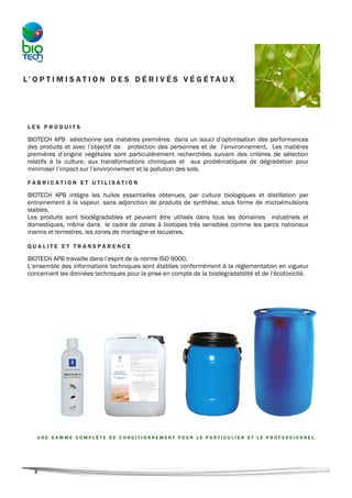 L’ O P T I M I S A T I O N D E S D É R I V É S V É G É T A U X




 LES PRODUITS

 BIOTECH APB sélectionne ses matières premières dans un souci d’optimisation des performances
 des produits et avec l’objectif de protection des personnes et de l’environnement. Les matières
 premières d’origine végétales sont particulièrement recherchées suivant des critères de sélection
 relatifs à la culture, aux transformations chimiques et aux problématiques de dégradation pour
 minimiser l’impact sur l’environnement et la pollution des sols.

 FABRICATION ET UTILISATION

 BIOTECH APB intègre les huiles essentielles obtenues, par culture biologiques et distillation par
 entrainement à la vapeur, sans adjonction de produits de synthèse, sous forme de microémulsions
 stables.
 Les produits sont biodégradables et peuvent être utilisés dans tous les domaines industriels et
 domestiques, même dans le cadre de zones à biotopes très sensibles comme les parcs nationaux
 marins et terrestres, les zones de montagne et lacustres.

 QUALITE ET TRANSPARENCE

 BIOTECH APB travaille dans l’esprit de la norme ISO 9000.
 L’ensemble des informations techniques sont établies conformément à la réglementation en vigueur
 concernant les données techniques pour la prise en compte de la biodégradabilité et de l’écotoxicité.




    UNE GAMME COMPLÈTE DE CONDITIONNEMENT POUR LE PARTICULIER ET LE PROFESSIONNEL




   2
 