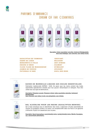 PARFUMS D’AMBIANCE
             DREAM OF FAR COUNTRIES




                                                 Description: Huiles essentielles naturelles, facilement Biodégradable.
                                                            Sans alcool éthylique, sans colorants, sans métaux lourds.


EUCALYPTUS DE TASMANIE                                   TONIFIANT
CEDRE DU LIBAN                                           RELAXANT
BERGAMOTE D’ITALIE                                       ANTI STRESS
ENCENS D’OMAN                                            CALMANT
YLANG YLANG DE MADAGASCAR                                STIMULANT
JASMIN DE TUNISIE                                        APAISANT
PATCHOULI D’INDE                                         EVEIL DES SENS




      SAVON DE MARSEILLE LIQUIDE AUX HUILES ESSENTIELLES
      Fabrication traditionnelle COPRAH - OLIVE. Ce savon pour les mains contient des huiles
      essentielles spécialement choisies pour leur pouvoir rafraichissant et nettoyant. Peut être
      utilisé avec tout type de distributeurs.

      Description: Potassium cocoate, Potassium olivate, huiles essentielles naturelles, facilement
      Biodégradable.
      Sans colorants, sans métaux lourds, sans phosphates, sans nitrates.




     GEL ALCOOLISE POUR LES MAINS (EUCALYPTUS—MENTHE)
     Gel à base alcoolique pour la désinfection des mains. L’adjonction d’huiles essentielles de
     menthe et eucalyptus confère à ce savon une exceptionnelle odeur de frais et une garantie
     d’efficacité. Produit non desséchant pour la peau.

     Description: Alcool isopropylique, Lauryl-dimethyl amine, myristyl-dimethyl amine, Menthe, Eucalyptus,
     eau, colorant E131 (alimentaire).




                                                                                                              3
 