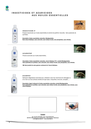 INSECTICIDES ET ACARICIDES
                 AUX HUILES ESSENTIELLES




          INSECTIVOR P
          Produit insecticide aux huiles essentielles et extrait de pyrèthre naturelle. Sans pesticide de
          synthèse.

          Description: Huiles essentielles naturelles, Biodégradable.
          Sans alcool éthylique, sans colorants, sans métaux lourds, sans phosphates, sans nitrates.




          ACARSTOP
          Produit acaricide aux huiles essentielles .


          Description: Huiles essentielles naturelles, alcool éthylique 70 %, produit Biodégradable.
          Sans pesticides de synthèse, sans colorants, sans métaux lourds, sans phosphates, sans nitrates.

          NB: Seul produit de notre gamme contenant de l’alcool éthylique.




          ACARPET
          Nettoyant dégraissant acaricide pour utilisation avec les machines de nettoyage ou
          à la main sur les surfaces textiles de type tapis, moquettes, tentures, canapés ….

          Description: Agent nettoyant et huiles essentielles naturelles, produit Biodégradable.
          Sans pesticides de synthèse, sans colorants, sans métaux lourds, sans phosphates, sans nitrates, sans
          alcool éthylique




                                               Contact
                           Tel: +41 (0) 21 647 94 80 Fax: +41 (0) 21647 94 81
                  BIOTECH APB chemin de la Cassinette 22 - 1018 Lausanne - Switzerland
                             contact@biotechapb.ch - www.biotechapb.ch


4
 