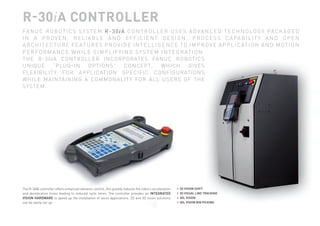 R-30iA CONTROLLER
              FA N U C R O B O T I C S S Y S T E M R - 3 0 i A C O N T R O L L E R U S E S A D V A N C E D T E C H N O L O G Y PA C K A G E D
              I N A P R O V E N , R E L I A B L E A N D E F F I C I E N T D E S I G N . P R O C E S S C A PA B I L I T Y A N D O P E N
              A R C H I T E C T U R E F E AT U R E S P R O V I D E I N T E L L I G E N C E T O I M P R O V E A P P L I C AT I O N A N D M O T I O N
              P E R F O R M A N C E W H I L E S I M P L I F Y I N G S Y S T E M I N T E G R AT I O N .
              TH E R-30iA C O N T R OL L ER INCO R PO R AT ES FANUC R O BOTIC S
              UNI QU E       “P LU G-IN      O PT IO NS”        CO NCEPT,         WHICH        GIVE S
              F L E XI B ILIT Y FO R A P PL ICAT IO N SPECIFIC CO NFIG UR ATIONS
              W H I L E M A IN TA IN IN G A CO MMO NAL IT Y FO R AL L USER S OF THE
              SY ST E M.




              The R-30iA controller offers enhanced vibration control, this greatly reduces the robot’s acceleration   •   2D VISION SHIFT
              and deceleration times leading to reduced cycle times. The controller provides an INTEGRATED             •   2D VISUAL LINE TRACKING
              VISION HARDWARE to speed up the installation of vision applications. 2D and 3D vision solutions          •   3DL VISION
              can be easily set up:                                                                                    •   3DL VISION BIN PICKING




SNAPSHOT_rev_2011_01.indd 3                                                                                                                          7/4/2011 10:51:46 AM
 
