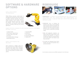 SOFTWARE & HARDWARE                                                           ROBOGUIDE
              OPTIONS
               INTELLI GENT ROBOT
               TECHNOLOGIES


               FANUC iRVision automate „skilled tasks“ in
                                                                                            R O B O G U I D E IS A ROBOT SYSTEM ANIMATION TOOL SPECIFICALLY
               packaging and manufacturing. Vision detection
                                                                                            DEVELOPED FOR THE PRODUCTION AND MAINTENANCE OF
               of objects maximizes precision and uptime
                                                                                            ROBOT SYSTEMS. IT CAN BE USED BOTH IN OFFICES AND ON THE
               while also saving cost. 2D and 3D   detection,
                                                                                            FACTORY FLOOR.
               quality checking, visual conveyor tracking
               are available. FANUC robots with FANUC
               Force Sensor can automate mechanical and                                     • ROBOGUIDE aims at verifying the
               electrical assembly, deburring and grinding                                    operation of the robot. It can for example
               applications.                                                                  check possible interference between the
                                                                                              robot and other objects, verify the various
               FANUC OFFERS A RANGE OF APPLICATION SPECIFIC SOFTWARE                          operations with an animated simulation
               OPTIONS, SUCH AS:                                                              or even monitor a robot with an animated
                                                                                              image.
                1. Collision Guard                               7. Integrated PMC
                2. DCS Position / Speed Check                    8. Ethernet IP             • Sales and application engineers can
                3. Collision Skip / Touch Skip                   9. Line Tracking             import unique CAD models of parts, tools
                4. Soft Float                                   10. Singularity Avoidance     machines and workcells. It is easy to
                                                                                              simulate the operation and performance
                5. Coordinated Motion Package                   11. Remote TCP
                                                                                              of the robot system and evaluate cycle
                6. Multi Robot Control
                                                                                              times and reach.


               FANUC POSITIONERS FOR                                                        • It includes the Integrated Virtual Teach
               WELDING                                                                        Pendant that looks and operates like a
                                                                                              real teach pendant.

               Ideal companions to FANUC robots the
               fast, precise and robust FANUC Positioners
               provide for best quality results. Equipped
               with one or 2 axes they are quick to install,
               save cost and provide for excellent system
               uptime.
                                                                                            Do not hesitate to contact your local FANUC subsidiary for more information.




SNAPSHOT_rev_2011_01.indd 6                                                                                                                                                7/4/2011 10:51:55 AM
 