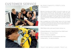 CUSTOMER SERVICE                                                                      W E M A K E P OW E R F U L R O B OT S E V E N
                                                                                                    STRONGER!


                                                                                                    Welcome to the yellow world: FANUC is the world’s number one in the
                                                                                                    ﬁelds of factory automation and robot technology. It offers the widest
                                                                                                    range of products in the industry, including robots with unique levels of
                                                                                                    high reliability. This is because all major components are 100% developed
                                                                                                    and manufactured by FANUC: a truly unique claim in the industry with the
                                                                                                    result of consistently outstanding quality enjoyed by satisﬁed customers
                                                                                                    worldwide.

                                                                                                    With an availability level of 99.99%, FANUC robots are the most reliable
                                                                                                    in the world. To keep them that way, we offer a ﬁrst class support service
                                                                                                    for both preventive maintenance and fast onsite emergency assistance —
                                                                                                    24 hours, 7 days a week, throughout Europe.


                                                                                                    FANUC Robotics offers a wide range of Customer Services, e.g.:

                                                         ING · TRA
                                                   OOL
                                              KP
                                                                   IN   IN                          • Preventive Maintenance – Extend the lifetime of your FANUC robots!
                                         OC                                  G
                                     T




                                                                             ·R
                                ·S




                                                                                                    • Remote Diagnostics – Fast. Safe. Efﬁcient.
                                                                                 EM
                              NS




                                                                                   OT E
                          RE OPTIO




                                                                                                    • Training – Increase your capabilities.
                                                                                   D I AG N O S T
                           T WA




                                                                                                    • Stock Pooling & Spare Parts – Everything always right at hand.
                              OF




                                                                                  I CS
                                 ·S




                                                                                 ·P




                                                                                                    • Software Options – For advanced intelligence.
                                                                           RE
                                     CE                               VE
                                          AN                    NTI
                                               VE MAINTEN




                                                                                                    T R U S T T H E WO R L D L E A D E R . T R U S T U S .




SNAPSHOT_rev_2011_01.indd 7                                                                                                                                                7/4/2011 10:52:01 AM
 