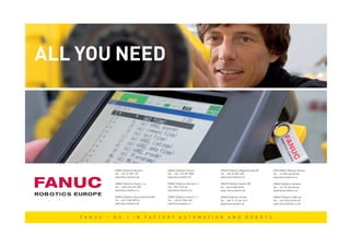 ALL YOU NEED




                                              FANUC Robotics Benelux             FANUC Robotics France            FANUC Robotics Magyarország Kft.   OOO FANUC Robotics Russia
                                              Tel.: +32-15-207-157               Tel.: +33-1-69-89-7000           Tel.: +36-23-507-400               Tel.: +7-495-665-00-58
                                              www.fanucrobotics.be               www.fanucrobotics.fr             www.fanucrobotics.hu               www.fanucrobotics.ru

                                              FANUC Robotics Czech s.r.o.        FANUC Robotics Ibérica S. L.     FANUC Robotics Nordic AB           FANUC Robotics Schweiz
                                              Tel.: +420-234-072-900             Tel.: 902 13 35 35               Tel.: +46-8-058-0740               Tel.: +41-32-344-46-46
                                              www.fanucrobotics.cz               www.fanucrobotics.es             www. fanucrobotics.se              www.fanucrobotics.ch

                                              FANUC Robotics Deutschland GmbH    FANUC Robotics Italia S. r. l.   FANUC Robotics Polska              FANUC Robotics (UK) Ltd
                                              Tel.: +49-7158-9873-0              Tel.: +39-02-9345-601            Tel.: +48-71-77-66-16-0            Tel.: +44-2476-63-96-69
                                              www.fanucrobotics.de               www.fanucrobotics.it             www.fanucrobotics.pl               www.fanucrobotics.co.uk




                              F A N U C   –   N O . 1        I N       F A C T O R Y       A U T O M A T I O N          A N D          R O B O T S




SNAPSHOT_rev_2011_01.indd 8                                                                                                                                                      7/4/2011 10:52:04 AM
 