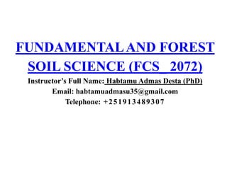 FUNDAMENTALAND FOREST
SOIL SCIENCE (FCS_ 2072)
Instructor’s Full Name: Habtamu Admas Desta (PhD)
Email: habtamuadmasu35@gmail.com
Telephone: +251913489307
 