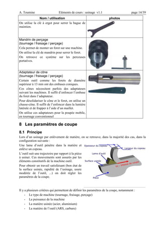 A. Toumine Eléments de cours : usinage v1.1 page 14/39
Nom / utilisation photos
On utilise la clé à ergot pour serrer la bague de
maintien.
Mandrin de perçage
(tournage / fraisage / perçage)
Cela permet de monter un foret sur une machine.
On utilise la clé de mandrin pour serrer le foret.
On retrouve ce système sur les perceuses
portatives.
Adaptateur de cône
(tournage / fraisage / perçage)
Certain outil comme les forets de diamètre
supérieur à 13 mm ont des embases coniques.
Ces cônes nécessitent parfois des adaptateurs
suivant les machines. Il suffit d’enfoncer l’embase
du foret dans l’adaptateur.
Pour désolidariser le cône et le foret, on utilise un
chasse-cône. Il suffit de l’enfoncer dans la lumière
latérale et de frapper à l’aide d’un maillet.
On utilise ces adaptateurs pour la poupée mobile,
en tournage conventionnel
8 Les paramètres de coupe
8.1 Principe
Lors d’un usinage par enlèvement de matière, on se retrouve, dans la majorité des cas, dans la
configuration suivante :
Une lame d’outil pénètre dans la matière et
enlève un copeau.
L’outil suit une trajectoire par rapport à la pièce
à usiner. Ces mouvements sont assurés par les
éléments constitutifs de la machine outil.
Pour obtenir un travail satisfaisant (bon état de
la surface usinée, rapidité de l’usinage, usure
modérée de l’outil, ...) on doit régler les
paramètres de la coupe.
Il y a plusieurs critères qui permettent de définir les paramètres de la coupe, notamment :
- Le type de machine (tournage, fraisage, perçage)
- La puissance de la machine
- La matière usinée (acier, aluminium)
- La matière de l’outil (ARS, carbure)
 