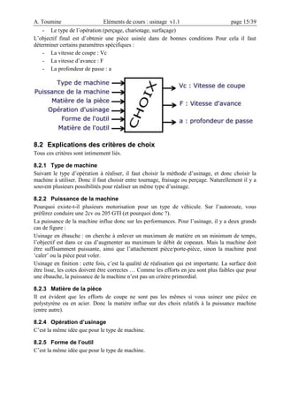 A. Toumine Eléments de cours : usinage v1.1 page 15/39
- Le type de l’opération (perçage, chariotage, surfaçage)
L’objectif final est d’obtenir une pièce usinée dans de bonnes conditions Pour cela il faut
déterminer certains paramètres spécifiques :
- La vitesse de coupe : Vc
- La vitesse d’avance : F
- La profondeur de passe : a
8.2 Explications des critères de choix
Tous ces critères sont intimement liés.
8.2.1 Type de machine
Suivant le type d’opération à réaliser, il faut choisir la méthode d’usinage, et donc choisir la
machine à utiliser. Donc il faut choisir entre tournage, fraisage ou perçage. Naturellement il y a
souvent plusieurs possibilités pour réaliser un même type d’usinage.
8.2.2 Puissance de la machine
Pourquoi existe-t-il plusieurs motorisation pour un type de véhicule. Sur l’autoroute, vous
préférez conduire une 2cv ou 205 GTI (et pourquoi donc ?).
La puissance de la machine influe donc sur les performances. Pour l’usinage, il y a deux grands
cas de figure :
Usinage en ébauche : on cherche à enlever un maximum de matière en un minimum de temps,
l’objectif est dans ce cas d’augmenter au maximum le débit de copeaux. Mais la machine doit
être suffisamment puissante, ainsi que l’attachement pièce/porte-pièce, sinon la machine peut
‘caler’ ou la pièce peut voler.
Usinage en finition : cette fois, c’est la qualité de réalisation qui est importante. La surface doit
être lisse, les cotes doivent être correctes … Comme les efforts en jeu sont plus faibles que pour
une ébauche, la puissance de la machine n’est pas un critère primordial.
8.2.3 Matière de la pièce
Il est évident que les efforts de coupe ne sont pas les mêmes si vous usinez une pièce en
polystyrène ou en acier. Donc la matière influe sur des choix relatifs à la puissance machine
(entre autre).
8.2.4 Opération d’usinage
C’est la même idée que pour le type de machine.
8.2.5 Forme de l’outil
C’est la même idée que pour le type de machine.
 