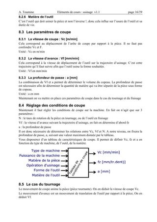 A. Toumine Eléments de cours : usinage v1.1 page 16/39
8.2.6 Matière de l’outil
C’est l’outil qui doit usiner la pièce et non l’inverse !, donc cela influe sur l’usure de l’outil et sa
durée de vie.
8.3 Les paramètres de coupe
8.3.1 La vitesse de coupe : Vc [m/min]
Cela correspond au déplacement de l’arête de coupe par rapport à la pièce. Il ne faut pas
confondre Vc et F.
Unité : Vc en m/min
8.3.2 La vitesse d’avance : Vf [mm/min]
Cela correspond à la vitesse de déplacement de l’outil sur la trajectoire d’usinage. C’est cette
trajectoire qu’il faut suivre afin que l’outil usine la forme souhaitée.
Unité : Vf en mm/min
8.3.3 La profondeur de passe : a [mm]
La combinaison de Vf et a permet de déterminer le volume du copeau. La profondeur de passe
est nécessaire afin de déterminer la quantité de matière qui va être séparée de la pièce sous forme
de copeau.
Unité : a en mm
Maintenant on va mettre en place ces paramètres de coupe dans le cas du tournage et du fraisage
8.4 Réglage des conditions de coupe
Maintenant il faut régler les conditions de coupe sur la machine. En fait on n’agit que sur 3
paramètres :
N : le taux de rotation de la pièce en tournage, ou de l’outil en fraisage
Vf : la vitesse d’avance suivant la trajectoire d’usinage, en fait on détermine d’abord fz
a : la profondeur de passe
Il est donc nécessaire de déterminer les relations entre Vc, Vf et N. A notre niveau, on fixera la
profondeur de passe, a, suivant une valeur maximum donnée par le tableau.
Vous disposerez d’un tableau de caractéristiques de coupe. Il permet de définir Vc, fz et a en
fonction du type de machine, de l’outil, de la matière.
8.5 Le cas du tournage
Le mouvement de coupe anime la pièce (pièce tournante). On en déduit la vitesse de coupe Vc.
Le mouvement d'avance est un mouvement de translation de l'outil par rapport à la pièce, On en
déduit Vf.
 